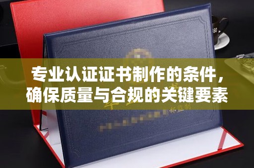 宣威专业认证证书制作的条件，确保质量与合规的关键要素